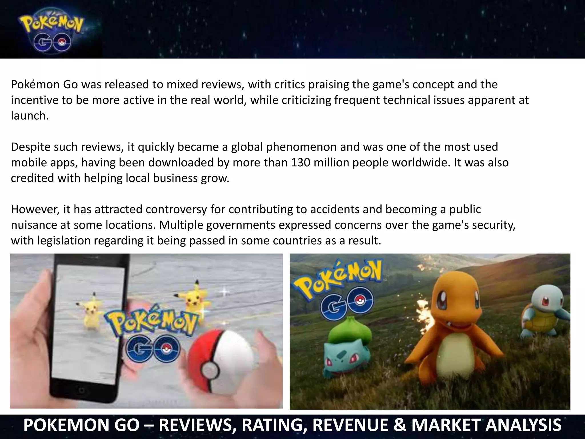 Pokémon Go was released to mixed reviews, with critics praising the game's concept and the
incentive to be more active in the real world, while criticizing frequent technical issues apparent at
launch.
Despite such reviews, it quickly became a global phenomenon and was one of the most used
mobile apps, having been downloaded by more than 130 million people worldwide. It was also
credited with helping local business grow.
However, it has attracted controversy for contributing to accidents and becoming a public
nuisance at some locations. Multiple governments expressed concerns over the game's security,
with legislation regarding it being passed in some countries as a result.
POKEMON GO – REVIEWS, RATING, REVENUE & MARKET ANALYSIS
 