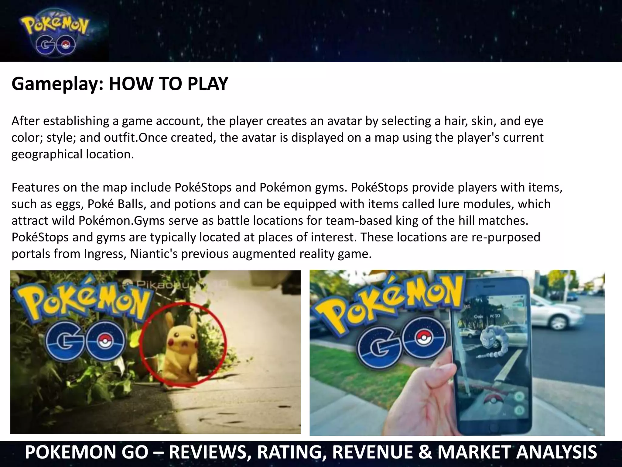 Gameplay: HOW TO PLAY
After establishing a game account, the player creates an avatar by selecting a hair, skin, and eye
color; style; and outfit.Once created, the avatar is displayed on a map using the player's current
geographical location.
Features on the map include PokéStops and Pokémon gyms. PokéStops provide players with items,
such as eggs, Poké Balls, and potions and can be equipped with items called lure modules, which
attract wild Pokémon.Gyms serve as battle locations for team-based king of the hill matches.
PokéStops and gyms are typically located at places of interest. These locations are re-purposed
portals from Ingress, Niantic's previous augmented reality game.
POKEMON GO – REVIEWS, RATING, REVENUE & MARKET ANALYSIS
 