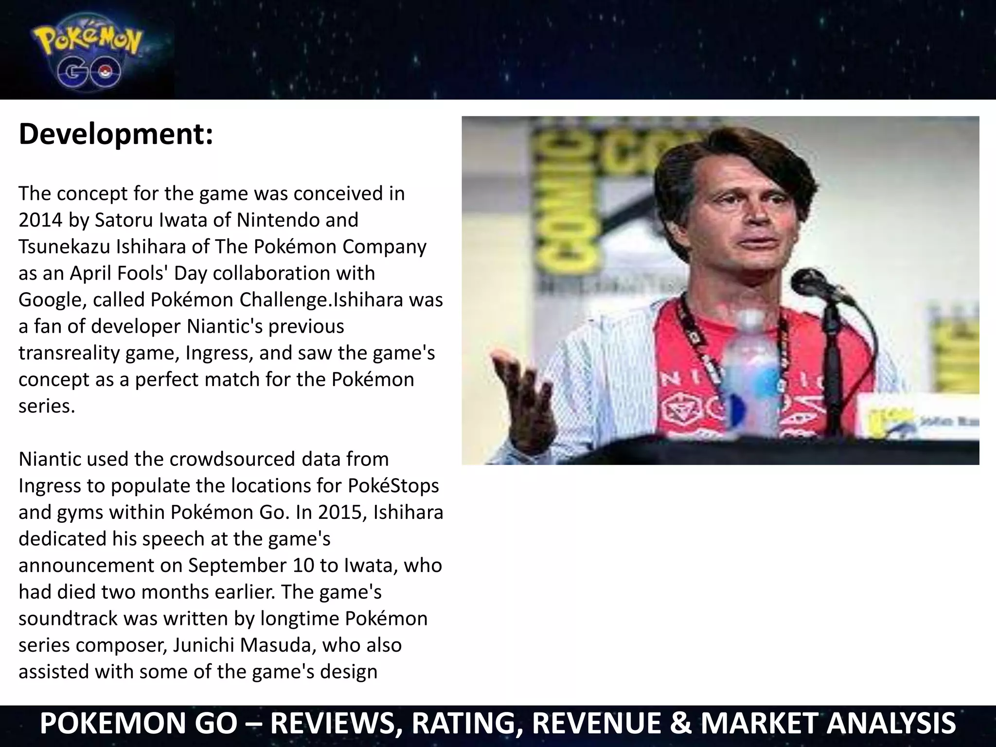 Development:
The concept for the game was conceived in
2014 by Satoru Iwata of Nintendo and
Tsunekazu Ishihara of The Pokémon Company
as an April Fools' Day collaboration with
Google, called Pokémon Challenge.Ishihara was
a fan of developer Niantic's previous
transreality game, Ingress, and saw the game's
concept as a perfect match for the Pokémon
series.
Niantic used the crowdsourced data from
Ingress to populate the locations for PokéStops
and gyms within Pokémon Go. In 2015, Ishihara
dedicated his speech at the game's
announcement on September 10 to Iwata, who
had died two months earlier. The game's
soundtrack was written by longtime Pokémon
series composer, Junichi Masuda, who also
assisted with some of the game's design
POKEMON GO – REVIEWS, RATING, REVENUE & MARKET ANALYSIS
 