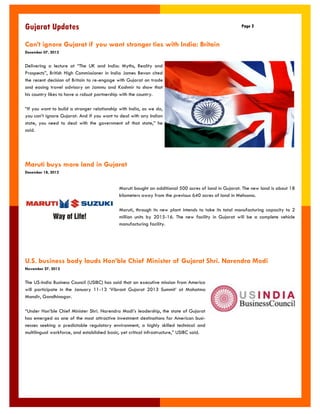 Maruti buys more land in Gujarat 
December 18, 2012 
Gujarat Updates 
Page 2 
Maruti bought an additional 500 acres of land in Gujarat. The new land is about 18 kilometers away from the previous 640 acres of land in Mehsana. 
Maruti, through its new plant intends to take its total manufacturing capacity to 2 million units by 2015-16. The new facility in Gujarat will be a complete vehicle manufacturing facility. 
Can‟t ignore Gujarat if you want stronger ties with India: Britain 
December 07, 2012 
Delivering a lecture at “The UK and India: Myths, Reality and Prospects”, British High Commissioner in India James Bevan cited the recent decision of Britain to re-engage with Gujarat on trade and easing travel advisory on Jammu and Kashmir to show that his country likes to have a robust partnership with the country. 
“If you want to build a stronger relationship with India, as we do, you can‟t ignore Gujarat. And if you want to deal with any Indian state, you need to deal with the government of that state,” he said. 
U.S. business body lauds Hon‟ble Chief Minister of Gujarat Shri. Narendra Modi 
November 27, 2012 
The US-India Business Council (USIBC) has said that an executive mission from America will participate in the January 11-13 „Vibrant Gujarat 2013 Summit‟ at Mahatma Mandir, Gandhinagar. 
“Under Hon‟ble Chief Minister Shri. Narendra Modi‟s leadership, the state of Gujarat has emerged as one of the most attractive investment destinations for American busi- nesses seeking a predictable regulatory environment, a highly skilled technical and multilingual workforce, and established basic, yet critical infrastructure,” USIBC said.  