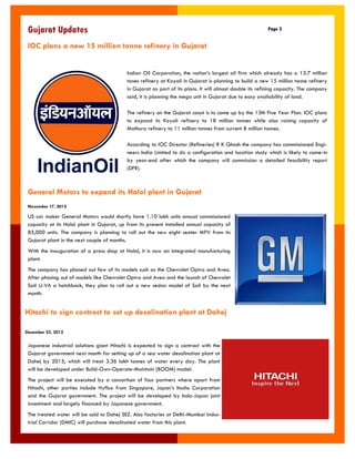Gujarat Updates 
Page 3 
IOC plans a new 15 million tonne refinery in Gujarat 
Indian Oil Corporation, the nation‟s largest oil firm which already has a 13.7 million tones refinery at Koyali in Gujarat is planning to build a new 15 million tonne refinery in Gujarat as part of its plans. It will almost double its refining capacity. The company said, it is planning the mega unit in Gujarat due to easy availability of land. 
The refinery on the Gujarat coast is to come up by the 13th Five Year Plan. IOC plans to expand its Koyali refinery to 18 million tonnes while also raising capacity of Mathura refinery to 11 million tonnes from current 8 million tonnes. 
According to IOC Director (Refineries) R K Ghosh the company has commissioned Engi- neers India Limited to do a configuration and location study which is likely to come-in by year-end after which the company will commission a detailed feasibility report (DFR). 
General Motors to expand its Halol plant in Gujarat 
November 17, 2012 
US car maker General Motors would shortly have 1.10 lakh units annual commissioned capacity at its Halol plant in Gujarat, up from its present installed annual capacity of 85,000 units. The company is planning to roll out the new eight seater MPV from its Gujarat plant in the next couple of months. 
With the inauguration of a press shop at Halol, it is now an integrated manufacturing plant. 
The company has phased out few of its models such as the Chevrolet Optra and Aveo. After phasing out of models like Chevrolet Optra and Aveo and the launch of Chevrolet Sail U-VA a hatchback, they plan to roll out a new sedan model of Sail by the next month. 
Japanese industrial solutions giant Hitachi is expected to sign a contract with the Gujarat government next month for setting up of a sea water desalination plant at Dahej by 2015, which will treat 3.36 lakh tonnes of water every day. The plant will be developed under Build-Own-Operate-Maintain (BOOM) model. 
The project will be executed by a consortium of four partners where apart from Hitachi, other parties include Hyflux from Singapore, Japan‟s Itochu Corporation and the Gujarat government. The project will be developed by Indo-Japan joint investment and largely financed by Japanese government. 
The treated water will be sold to Dahej SEZ. Also factories at Delhi-Mumbai Indus- trial Corridor (DMIC) will purchase desalinated water from this plant. 
Hitachi to sign contract to set up desalination plant at Dahej 
December 23, 2012  