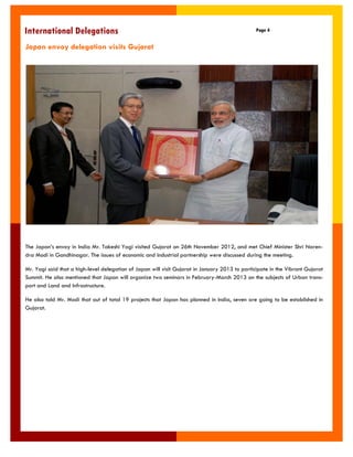 International Delegations 
Page 4 
Japan envoy delegation visits Gujarat 
The Japan‟s envoy in India Mr. Takeshi Yagi visited Gujarat on 26th November 2012, and met Chief Minister Shri Naren- dra Modi in Gandhinagar. The issues of economic and industrial partnership were discussed during the meeting. 
Mr. Yagi said that a high-level delegation of Japan will visit Gujarat in January 2013 to participate in the Vibrant Gujarat Summit. He also mentioned that Japan will organize two seminars in February-March 2013 on the subjects of Urban trans- port and Land and Infrastructure. 
He also told Mr. Modi that out of total 19 projects that Japan has planned in India, seven are going to be established in Gujarat.  