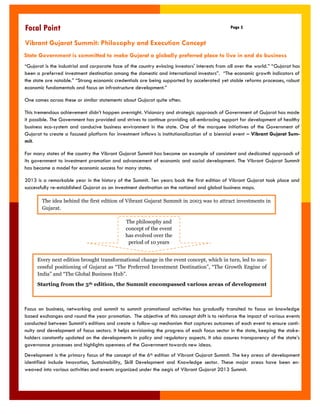 “Gujarat is the industrial and corporate face of the country evincing investors' interests from all over the world.” “Gujarat has been a preferred investment destination among the domestic and international investors”. “The economic growth indicators of the state are notable.” “Strong economic credentials are being supported by accelerated yet stable reforms processes, robust economic fundamentals and focus on infrastructure development.” 
One comes across these or similar statements about Gujarat quite often. 
This tremendous achievement didn‟t happen overnight. Visionary and strategic approach of Government of Gujarat has made it possible. The Government has provided and strives to continue providing all-embracing support for development of healthy business eco-system and conducive business environment in the state. One of the marquee initiatives of the Government of Gujarat to create a focused platform for investment inflows is institutionalization of a biennial event – Vibrant Gujarat Sum- mit. 
For many states of the country the Vibrant Gujarat Summit has become an example of consistent and dedicated approach of its government to investment promotion and advancement of economic and social development. The Vibrant Gujarat Summit has become a model for economic success for many states. 
2013 is a remarkable year in the history of the Summit. Ten years back the first edition of Vibrant Gujarat took place and successfully re-established Gujarat as an investment destination on the national and global business maps. 
Focus on business, networking and summit to summit promotional activities has gradually transited to focus on knowledge based exchanges and round the year promotion. The objective of this concept shift is to reinforce the impact of various events conducted between Summit‟s editions and create a follow-up mechanism that captures outcomes of each event to ensure conti- nuity and development of focus sectors. It helps envisioning the progress of each focus sector in the state, keeping the stake- holders constantly updated on the developments in policy and regulatory aspects. It also assures transparency of the state‟s governance processes and highlights openness of the Government towards new ideas. 
Development is the primary focus of the concept of the 6th edition of Vibrant Gujarat Summit. The key areas of development identified include Innovation, Sustainability, Skill Development and Knowledge sector. These major areas have been en- weaved into various activities and events organized under the aegis of Vibrant Gujarat 2013 Summit. 
Page 5 
Focal Point 
Vibrant Gujarat Summit: Philosophy and Execution Concept 
The idea behind the first edition of Vibrant Gujarat Summit in 2003 was to attract investments in Gujarat. 
The philosophy and concept of the event has evolved over the period of 10 years 
Every next edition brought transformational change in the event concept, which in turn, led to suc- cessful positioning of Gujarat as “The Preferred Investment Destination”, “The Growth Engine of India” and “The Global Business Hub”. 
Starting from the 5th edition, the Summit encompassed various areas of development 
State Government is committed to make Gujarat a globally preferred place to live in and do business  