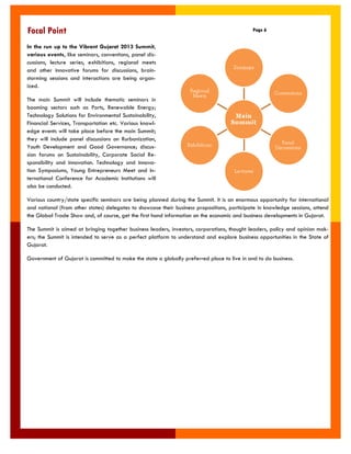 In the run up to the Vibrant Gujarat 2013 Summit, various events, like seminars, conventions, panel dis- cussions, lecture series, exhibitions, regional meets and other innovative forums for discussions, brain- storming sessions and interactions are being organ- ized. 
The main Summit will include thematic seminars in booming sectors such as Ports, Renewable Energy; Technology Solutions for Environmental Sustainability, Financial Services, Transportation etc. Various knowl- edge events will take place before the main Summit; they will include panel discussions on Rurbanization, Youth Development and Good Governance; discus- sion forums on Sustainability, Corporate Social Re- sponsibility and Innovation. Technology and Innova- tion Symposiums, Young Entrepreneurs Meet and In- ternational Conference for Academic Institutions will also be conducted. 
Various country/state specific seminars are being planned during the Summit. It is an enormous opportunity for international and national (from other states) delegates to showcase their business propositions, participate in knowledge sessions, attend the Global Trade Show and, of course, get the first hand information on the economic and business developments in Gujarat. 
The Summit is aimed at bringing together business leaders, investors, corporations, thought leaders, policy and opinion mak- ers; the Summit is intended to serve as a perfect platform to understand and explore business opportunities in the State of Gujarat. 
Government of Gujarat is committed to make the state a globally preferred place to live in and to do business. 
Page 6 
Focal Point  