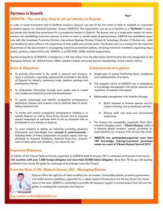 To provide information to the public in general and entrepre- neurs in particular, regarding opportunities available in the State of Gujarat for industry, commerce, trade, business openings and participation therein. To disseminate information through mass media and to create and accelerate industrial growth and development To search, encourage and identify prospective entrepreneurs, technicians, artisans and investors and to motivate them in estab- lishing industrial units To locate and contact prospective entrepreneurs residing in or outside Gujarat as well as those living abroad and to organize special campaigns to motivate them to set up industrial units or participate in any industry in Gujarat. To assist investors in setting up industries providing necessary information and knowledge from concept to commissioning - including letter of intent, preparation of project report, loan ap- plications to financial institutions, technical know-how, procure- ment of land, plant and machinery, raw materials, etc. 
Aims & Objectives 
Partners in Growth 
Page 7 
In order to boost investments and to facilitate investors, Gujarat was one of the first states in India to establish an investment promotion agency viz. Industrial Extension Bureau (iNDEXTb). The organization was set up to function as a „facilitator‟ in ensur- ing smooth and hassle-free experience for a prospective investor in Gujarat. The Bureau acts as a single point contact for entre- preneurs for establishing industrial ventures. In order to cater to varied needs of entrepreneurs, iNDEXTb has established sepa- rate cells like Investment Promotion Division, International Business Division, Project & Technology Division, IT Division etc. which are headed by senior officers with experience of both public and private sector. The Bureau acts as a catalyst for the Industries Department of the Government in propagating industrial promotional policies, attracting industrial investment, organizing mega events, seminars, industrial fairs etc. iNDEXTb is an ISO 9001-2008 certified organization. 
The Governing Body of iNDEXTb is headed by a full time officer from the elite Indian Administrative Services designated as the Managing Director, Mr. Mukesh Kumar. Other members include renowned persons representing various industry sectors. 
From the Desk of Mr. Mukesh Kumar, IAS - Managing Director 
Gujarat offers the right mix of ideal conditions for an investor. Favourable policies, proactive governance and stable business conditions, supported by a robust support infrastructure are the key drivers for invest- ments in the state. iNDEXTb is committed to provide all necessary support to entrepreneurs from all over the globe, in assisting their expansion into Gujarat. 
Achievements at a glance Single point of contact facilitating faster compliance and implementation of projects The computer centre at iNDEXTb has a competence in knowledge management with active research and repository of business information Relationship management with investors through: Quick response to investor queries and fo- cused marketing and promotional activities Diverse staff with local and international experience The bureau has successfully organized State Gov- ernment‟s flagship event - Vibrant Gujarat, which is a biennial global investors‟ summit, providing fo- cused platform for investors from all over the world iNDEXTb has participated/organized more than 100 knowledge sharing/investment promotion events as a part of Vibrant Gujarat Summit 2013 
Key contact: indextb@indextb.com 
Important Milestone 
5th edition of the Vibrant Gujarat Summit, organized by iNDEXTb (held in January 2011) witnessed participation from nearly 101 countries with over 1,400 foreign delegates and more than 35,000 Indian delegates. More than 70 tie-ups with leading institutions from across the globe for exchange of knowledge were also forged. 
iNDEXTb - The one stop shop to set up industry in Gujarat  