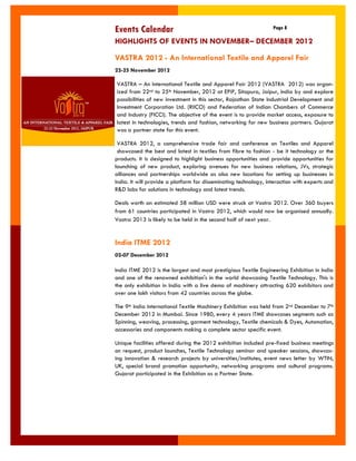 Events Calendar 
Page 8 
VASTRA 2012 - An International Textile and Apparel Fair 
22-25 November 2012 
VASTRA – An International Textile and Apparel Fair 2012 (VASTRA 2012) was organ- ized from 22nd to 25th November, 2012 at EPIP, Sitapura, Jaipur, India by and explore possibilities of new investment in this sector, Rajasthan State Industrial Development and Investment Corporation Ltd. (RIICO) and Federation of Indian Chambers of Commerce and Industry (FICCI). The objective of the event is to provide market access, exposure to latest in technologies, trends and fashion, networking for new business partners. Gujarat was a partner state for this event. 
VASTRA 2012, a comprehensive trade fair and conference on Textiles and Apparel showcased the best and latest in textiles from fibre to fashion - be it technology or the products. It is designed to highlight business opportunities and provide opportunities for launching of new product, exploring avenues for new business relations, JVs, strategic alliances and partnerships worldwide as also new locations for setting up businesses in India. It will provide a platform for disseminating technology, interaction with experts and R&D labs for solutions in technology and latest trends. 
Deals worth an estimated 58 million USD were struck at Vastra 2012. Over 360 buyers from 61 countries participated in Vastra 2012, which would now be organised annually. Vastra 2013 is likely to be held in the second half of next year. 
HIGHLIGHTS OF EVENTS IN NOVEMBER– DECEMBER 2012 
India ITME 2012 
02-07 December 2012 
India ITME 2012 is the largest and most prestigious Textile Engineering Exhibition in India and one of the renowned exhibition's in the world showcasing Textile Technology. This is the only exhibition in India with a live demo of machinery attracting 620 exhibitors and over one lakh visitors from 42 countries across the globe. 
The 9th India International Textile Machinery Exhibition was held from 2nd December to 7th December 2012 in Mumbai. Since 1980, every 4 years ITME showcases segments such as Spinning, weaving, processing, garment technology, Textile chemicals & Dyes, Automation, accessories and components making a complete sector specific event. 
Unique facilities offered during the 2012 exhibition included pre-fixed business meetings on request, product launches, Textile Technology seminar and speaker sessions, showcas- ing innovation & research projects by universities/institutes, event news letter by WTIN, UK, special brand promotion opportunity, networking programs and cultural programs. Gujarat participated in the Exhibition as a Partner State. 
 