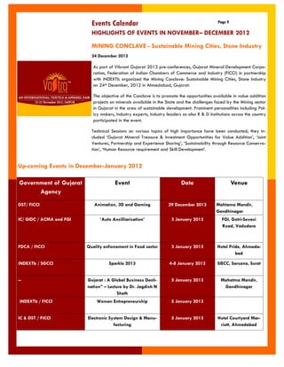 Events Calendar 
Page 9 
MINING CONCLAVE - Sustainable Mining Cities, Stone Industry 
24 December 2012 
As part of Vibrant Gujarat 2013 pre-conferences, Gujarat Mineral Development Corpo- ration, Federation of Indian Chambers of Commerce and Industry (FICCI) in partnership with iNDEXTb organized the Mining Conclave: Sustainable Mining Cities, Stone Industry on 24th December, 2012 in Ahmedabad, Gujarat. 
The objective of the Conclave is to promote the opportunities available in value addition projects on minerals available in the State and the challenges faced by the Mining sector in Gujarat in the area of sustainable development. Prominent personalities including Pol- icy makers, Industry experts, Industry leaders as also R & D Institutions across the country participated in the event. 
Technical Sessions on various topics of high importance have been conducted; they in- cluded „Gujarat Mineral Treasure & Investment Opportunities for Value Addition‟, „Joint Ventures, Partnership and Experience Sharing‟, „Sustainability through Resource Conserva- tion‟, „Human Resource requirement and Skill Development‟. 
HIGHLIGHTS OF EVENTS IN NOVEMBER– DECEMBER 2012 
Up-coming Events in December-January 2012 
Government of Gujarat Agency 
Event 
Date 
Venue 
DST/ FICCI 
Animation, 3D and Gaming 
29 December 2013 
Mahtama Mandir, Gandhinagar 
IC/ GIDC / ACMA and FGI 
„Auto Ancilliarisation‟ 
3 January 2013 
FGI, Gotri-Sevasi Road, Vadodara 
FDCA / FICCI 
Quality enforcement in Food sector 
3 January 2013 
Hotel Pride, Ahmeda- bad 
iNDEXTb / SGCCI 
Sparkle 2013 
4-8 January 2013 
SIECC, Sarsana, Surat 
-- 
Gujarat : A Global Business Desti- nation” – Lecture by Dr. Jagdish N Sheth 
5 January 2013 
Mahatma Mandir, Gandhinagar 
iNDEXTb / FICCI 
Women Entrepreneurship 
5 January 2013 
IC & DST / FICCI 
Electronic System Design & Manu- facturing 
5 January 2013 
Hotel Courtyard Mar- riott, Ahmedabad  