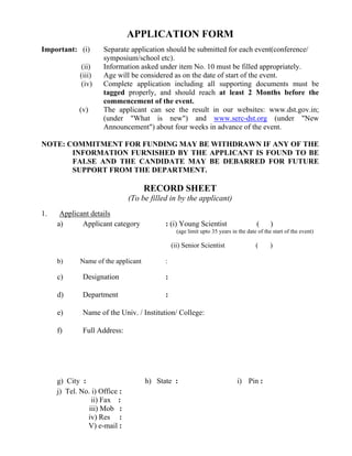 APPLICATION FORM
Important: (i) Separate application should be submitted for each event(conference/
symposium/school etc).
(ii) Information asked under item No. 10 must be filled appropriately.
(iii) Age will be considered as on the date of start of the event.
(iv) Complete application including all supporting documents must be
tagged properly, and should reach at least 2 Months before the
commencement of the event.
(v) The applicant can see the result in our websites: www.dst.gov.in;
(under "What is new") and www.serc-dst.org (under "New
Announcement") about four weeks in advance of the event.
NOTE: COMMITMENT FOR FUNDING MAY BE WITHDRAWN IF ANY OF THE
INFORMATION FURNISHED BY THE APPLICANT IS FOUND TO BE
FALSE AND THE CANDIDATE MAY BE DEBARRED FOR FUTURE
SUPPORT FROM THE DEPARTMENT.
RECORD SHEET
(To be filled in by the applicant)
1. Applicant details
a) Applicant category : (i) Young Scientist ( )
(age limit upto 35 years in the date of the start of the event)
(ii) Senior Scientist ( )
b) Name of the applicant :
c) Designation :
d) Department :
e) Name of the Univ. / Institution/ College:
f) Full Address:
g) City : h) State : i) Pin :
j) Tel. No. i) Office :
ii) Fax :
iii) Mob :
iv) Res :
V) e-mail :
 