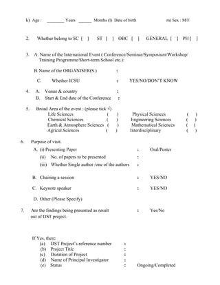 k) Age : ________ Years ______ Months (l) Date of birth m) Sex : M/F
2. Whether belong to SC [ ] ST [ ] OBC [ ] GENERAL [ ] PH [ ]
3. A. Name of the International Event ( Conference/Seminar/Symposium/Workshop/
Training Programme/Short-term School etc.):
B.Name of the ORGANISER(S ) :
C. Whether ICSU : YES/NO/DON’T KNOW
4. A. Venue & country :
B. Start & End date of the Conference :
5. Broad Area of the event : (please tick √)
Life Sciences ( ) Physical Sciences ( )
Chemical Sciences ( ) Engineering Sciences ( )
Earth & Atmosphere Sciences ( ) Mathematical Sciences ( )
Agricul.Sciences ( ) Interdisciplinary ( )
6. Purpose of visit.
A. (i) Presenting Paper : Oral/Poster
(ii) No. of papers to be presented :
(iii) Whether Single author /one of the authors :
B. Chairing a session : YES/NO
C. Keynote speaker : YES/NO
D. Other (Please Specify)
7. Are the findings being presented as result : Yes/No
out of DST project.
If Yes, then:
(a) DST Project’s reference number :
(b) Project Title :
(c) Duration of Project :
(d) Name of Principal Investigator :
(e) Status : Ongoing/Completed
 
