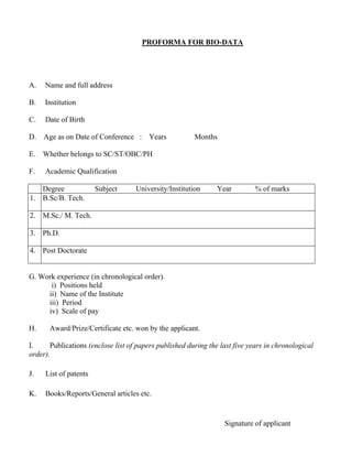 PROFORMA FOR BIO-DATA
A. Name and full address
B. Institution
C. Date of Birth
D. Age as on Date of Conference : Years Months
E. Whether belongs to SC/ST/OBC/PH
F. Academic Qualification
Degree Subject University/Institution Year % of marks
1. B.Sc/B. Tech.
2. M.Sc./ M. Tech.
3. Ph.D.
4. Post Doctorate
G. Work experience (in chronological order).
i) Positions held
ii) Name of the Institute
iii) Period
iv) Scale of pay
H. Award/Prize/Certificate etc. won by the applicant.
I. Publications (enclose list of papers published during the last five years in chronological
order).
J. List of patents
K. Books/Reports/General articles etc.
Signature of applicant
 