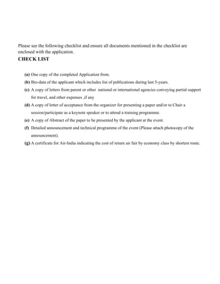 Please see the following checklist and ensure all documents mentioned in the checklist are
enclosed with the application.
CHECK LIST
(a) One copy of the completed Application from.
(b) Bio-data of the applicant which includes list of publications during last 5-years.
(c) A copy of letters from parent or other national or international agencies conveying partial support
for travel, and other expenses ,if any
(d) A copy of letter of acceptance from the organizer for presenting a paper and/or to Chair a
session/participate as a keynote speaker or to attend a training programme.
(e) A copy of Abstract of the paper to be presented by the applicant at the event.
(f) Detailed announcement and technical programme of the event (Please attach photocopy of the
announcement).
(g) A certificate for Air-India indicating the cost of return air fair by economy class by shortest route.
 