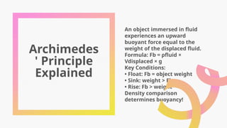 Archimedes
' Principle
Explained
An object immersed in fluid
experiences an upward
buoyant force equal to the
weight of the displaced fluid.
Formula: Fb = ρfluid ×
Vdisplaced × g
Key Conditions:
• Float: Fb = object weight
• Sink: weight > Fb
• Rise: Fb > weight
Density comparison
determines buoyancy!
 