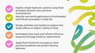 Explain simple hydraulic systems using fluid
principles (Pascal's Law, pressure
transmission).
Identify real-world applications of Archimedes'
and Pascal's principles in daily life.
Design activities and models to explore how
shape affects an object's ability to float.
Investigate how mass and volume influence
buoyancy through hands-on experiments.
Apply fluid mechanics concepts to solve
practical problems and predict floating
behavior.
 