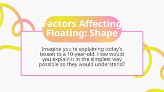 Factors Affecting
Floating: Shape
Imagine you're explaining today's
lesson to a 10-year-old. How would
you explain it in the simplest way
possible so they would understand?
 