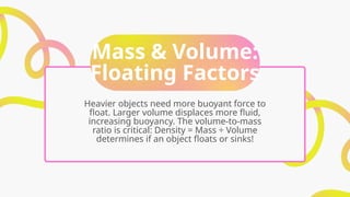 Mass & Volume:
Floating Factors
Heavier objects need more buoyant force to
float. Larger volume displaces more fluid,
increasing buoyancy. The volume-to-mass
ratio is critical: Density = Mass ÷ Volume
determines if an object floats or sinks!
 