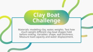 Clay Boat
Challenge
Materials: modeling clay, water, weights. Test how
much weight different clay boat shapes hold
before sinking. Variables: shape, wall thickness.
Measure load capacity and water displacement.
 