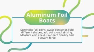 Aluminum Foil
Boats
Materials: foil, coins, water container. Fold
different shapes, add coins until sinking.
Measure coins held. Calculate density and
buoyant force!
 