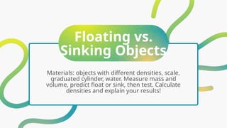 Floating vs.
Sinking Objects
Materials: objects with different densities, scale,
graduated cylinder, water. Measure mass and
volume, predict float or sink, then test. Calculate
densities and explain your results!
 