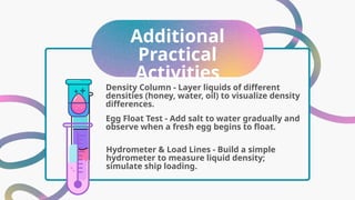 Additional
Practical
Activities
Egg Float Test - Add salt to water gradually and
observe when a fresh egg begins to float.
Density Column - Layer liquids of different
densities (honey, water, oil) to visualize density
differences.
Hydrometer & Load Lines - Build a simple
hydrometer to measure liquid density;
simulate ship loading.
 