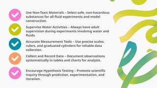 Use Non-Toxic Materials – Select safe, non-hazardous
substances for all fluid experiments and model
construction.
Supervise Water Activities – Always have adult
supervision during experiments involving water and
fluids.
Accurate Measurement Tools – Use precise scales,
rulers, and graduated cylinders for reliable data
collection.
Collect and Record Data – Document observations
systematically in tables and charts for analysis.
Encourage Hypothesis Testing – Promote scientific
inquiry through prediction, experimentation, and
iteration.
 