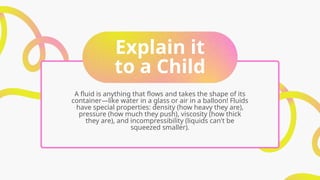 Explain it
to a Child
A fluid is anything that flows and takes the shape of its
container—like water in a glass or air in a balloon! Fluids
have special properties: density (how heavy they are),
pressure (how much they push), viscosity (how thick
they are), and incompressibility (liquids can't be
squeezed smaller).
 