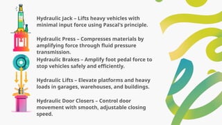 Hydraulic Jack – Lifts heavy vehicles with
minimal input force using Pascal's principle.
Hydraulic Press – Compresses materials by
amplifying force through fluid pressure
transmission.
Hydraulic Brakes – Amplify foot pedal force to
stop vehicles safely and efficiently.
Hydraulic Lifts – Elevate platforms and heavy
loads in garages, warehouses, and buildings.
Hydraulic Door Closers – Control door
movement with smooth, adjustable closing
speed.
 