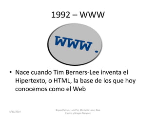 1992 – WWW
• Nace cuando Tim Berners-Lee inventa el
Hipertexto, o HTML, la base de los que hoy
conocemos como el Web
5/12/2014
Bryan Patron, Luis Chi, Michelle Leon, Noe
Castro y Brayan Narvaez
 