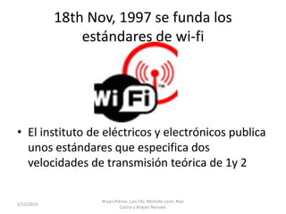 18th Nov, 1997 se funda los
estándares de wi-fi
• El instituto de eléctricos y electrónicos publica
unos estándares que especifica dos
velocidades de transmisión teórica de 1y 2
5/12/2014
Bryan Patron, Luis Chi, Michelle Leon, Noe
Castro y Brayan Narvaez
 