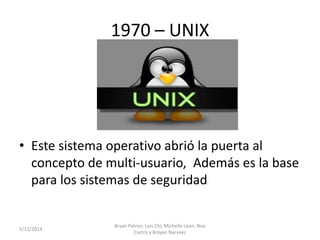 1970 – UNIX
• Este sistema operativo abrió la puerta al
concepto de multi-usuario, Además es la base
para los sistemas de seguridad
5/12/2014
Bryan Patron, Luis Chi, Michelle Leon, Noe
Castro y Brayan Narvaez
 