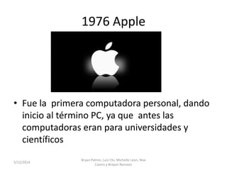 1976 Apple
• Fue la primera computadora personal, dando
inicio al término PC, ya que antes las
computadoras eran para universidades y
científicos
5/12/2014
Bryan Patron, Luis Chi, Michelle Leon, Noe
Castro y Brayan Narvaez
 