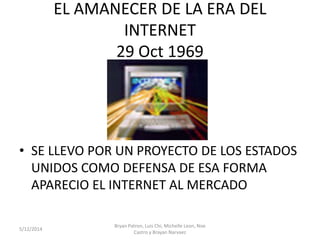 EL AMANECER DE LA ERA DEL
INTERNET
29 Oct 1969
• SE LLEVO POR UN PROYECTO DE LOS ESTADOS
UNIDOS COMO DEFENSA DE ESA FORMA
APARECIO EL INTERNET AL MERCADO
5/12/2014
Bryan Patron, Luis Chi, Michelle Leon, Noe
Castro y Brayan Narvaez
 