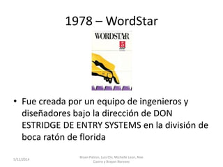1978 – WordStar
• Fue creada por un equipo de ingenieros y
diseñadores bajo la dirección de DON
ESTRIDGE DE ENTRY SYSTEMS en la división de
boca ratón de florida
5/12/2014
Bryan Patron, Luis Chi, Michelle Leon, Noe
Castro y Brayan Narvaez
 
