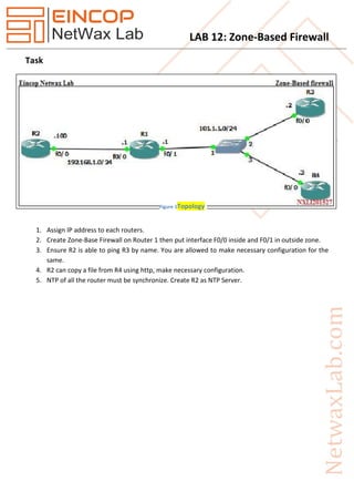 LAB 12: Zone-Based Firewall
Task
1. Assign IP address to each routers.
2. Create Zone-Base Firewall on Router 1 then put interface F0/0 inside and F0/1 in outside zone.
3. Ensure R2 is able to ping R3 by name. You are allowed to make necessary configuration for the
same.
4. R2 can copy a file from R4 using http, make necessary configuration.
5. NTP of all the router must be synchronize. Create R2 as NTP Server.
Figure 1Topology
 