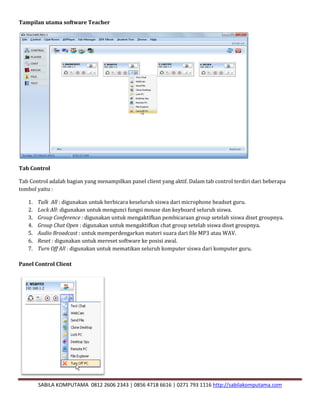 SABILA KOMPUTAMA 0812 2606 2343 | 0856 4718 6616 | 0271 793 1116 http://sabilakomputama.com
Tampilan utama software Teacher
Tab Control
Tab Control adalah bagian yang menampilkan panel client yang aktif. Dalam tab control terdiri dari beberapa
tombol yaitu :
1. Talk All : digunakan untuk berbicara keseluruh siswa dari microphone headset guru.
2. Lock All: digunakan untuk mengunci fungsi mouse dan keyboard seluruh siswa.
3. Group Conference : digunakan untuk mengaktifkan pembicaraan group setelah siswa diset groupnya.
4. Group Chat Open : digunakan untuk mengaktifkan chat group setelah siswa diset groupnya.
5. Audio Broadcast : untuk memperdengarkan materi suara dari file MP3 atau WAV.
6. Reset : digunakan untuk mereset software ke posisi awal.
7. Turn Off All : digunakan untuk mematikan seluruh komputer siswa dari komputer guru.
Panel Control Client
 