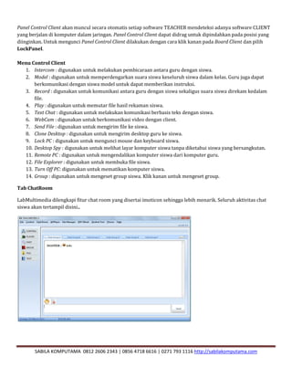 SABILA KOMPUTAMA 0812 2606 2343 | 0856 4718 6616 | 0271 793 1116 http://sabilakomputama.com
Panel Control Client akan muncul secara otomatis setiap software TEACHER mendeteksi adanya software CLIENT
yang berjalan di komputer dalam jaringan. Panel Control Client dapat didrag untuk dipindahkan pada posisi yang
diinginkan. Untuk mengunci Panel Control Client dilakukan dengan cara klik kanan pada Board Client dan pilih
LockPanel.
Menu Control Client
1. Intercom : digunakan untuk melakukan pembicaraan antara guru dengan siswa.
2. Model : digunakan untuk memperdengarkan suara siswa keseluruh siswa dalam kelas. Guru juga dapat
berkomunikasi dengan siswa model untuk dapat memberikan instruksi.
3. Record : digunakan untuk komunikasi antara guru dengan siswa sekaligus suara siswa direkam kedalam
file.
4. Play : digunakan untuk memutar file hasil rekaman siswa.
5. Text Chat : digunakan untuk melakukan komunikasi berbasis teks dengan siswa.
6. WebCam : digunakan untuk berkomunikasi video dengan client.
7. Send File : digunakan untuk mengirim file ke siswa.
8. Clone Desktop : digunakan untuk mengirim desktop guru ke siswa.
9. Lock PC : digunakan untuk mengunci mouse dan keyboard siswa.
10. Desktop Spy : digunakan untuk melihat layar komputer siswa tanpa diketahui siswa yang bersangkutan.
11. Remote PC : digunakan untuk mengendalikan komputer siswa dari komputer guru.
12. File Explorer : digunakan untuk membuka file siswa.
13. Turn Off PC: digunakan untuk mematikan komputer siswa.
14. Group : digunakan untuk mengeset group siswa. Klik kanan untuk mengeset group.
Tab ChatRoom
LabMultimedia dilengkapi fitur chat room yang disertai imoticon sehingga lebih menarik. Seluruh aktivitas chat
siswa akan tertampil disini..
 