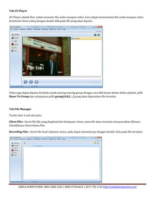 SABILA KOMPUTAMA 0812 2606 2343 | 0856 4718 6616 | 0271 793 1116 http://sabilakomputama.com
Tab AV Player
AV Player adalah fitur untuk memutar file audio maupun video. Guru dapat memutarkan file audio maupun video
keseluruh client cukup dengan double klik pada file yang akan diputar.
Video juga dapat diputar berbeda untuk masing-masing group dengan cara klik kanan dalam daftar playlist, pilih
Share To Group dan selanjutnya pilih group(A,B,C,…) yang akan diputarkan file tersebut.
Tab File Manager
Terdiri dari 2 sub tab yaitu :
Client Files : berisi file-file yang diupload dari komputer client, nama file akan otomatis menyesuaikan [Nomor
Client]Nama Client-Nama File.
Recording Files : berisi file hasil rekaman siswa, anda dapat memutarnya dengan double click pada file tersebut.
 