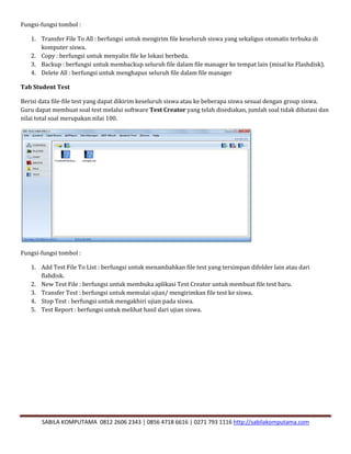 SABILA KOMPUTAMA 0812 2606 2343 | 0856 4718 6616 | 0271 793 1116 http://sabilakomputama.com
Fungsi-fungsi tombol :
1. Transfer File To All : berfungsi untuk mengirim file keseluruh siswa yang sekaligus otomatis terbuka di
komputer siswa.
2. Copy : berfungsi untuk menyalin file ke lokasi berbeda.
3. Backup : berfungsi untuk membackup seluruh file dalam file manager ke tempat lain (misal ke Flashdisk).
4. Delete All : berfungsi untuk menghapus seluruh file dalam file manager
Tab Student Test
Berisi data file-file test yang dapat dikirim keseluruh siswa atau ke beberapa siswa sesuai dengan group siswa.
Guru dapat membuat soal test melalui software Test Creator yang telah disediakan, jumlah soal tidak dibatasi dan
nilai total soal merupakan nilai 100.
Fungsi-fungsi tombol :
1. Add Test File To List : berfungsi untuk menambahkan file test yang tersimpan difolder lain atau dari
flahdisk.
2. New Test File : berfungsi untuk membuka aplikasi Test Creator untuk membuat file test baru.
3. Transfer Test : berfungsi untuk memulai ujian/ mengirimkan file test ke siswa.
4. Stop Test : berfungsi untuk mengakhiri ujian pada siswa.
5. Test Report : berfungsi untuk melihat hasil dari ujian siswa.
 