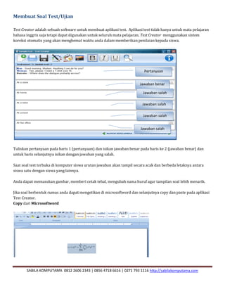 SABILA KOMPUTAMA 0812 2606 2343 | 0856 4718 6616 | 0271 793 1116 http://sabilakomputama.com
Membuat Soal Test/Ujian
Test Creator adalah sebuah software untuk membuat aplikasi test. Aplikasi test tidak hanya untuk mata pelajaran
bahasa inggris saja tetapi dapat digunakan untuk seluruh mata pelajaran. Test Creator menggunakan sistem
koreksi otomatis yang akan menghemat waktu anda dalam memberikan penilaian kepada siswa.
Tuliskan pertanyaan pada baris 1 (pertanyaan) dan isikan jawaban benar pada baris ke 2 (jawaban benar) dan
untuk baris selanjutnya isikan dengan jawaban yang salah.
Saat soal test terbuka di komputer siswa urutan jawaban akan tampil secara acak dan berbeda letaknya antara
siswa satu dengan siswa yang lainnya.
Anda dapat memasukan gambar, memberi cetak tebal, mengubah nama huruf agar tampilan soal lebih menarik.
Jika soal berbentuk rumus anda dapat mengetikan di microsoftword dan selanjutnya copy dan paste pada aplikasi
Test Creator.
Copy dari Microsoftword
Pertanyaan
Jawaban benar
Jawaban salah
Jawaban salah
Jawaban salah
Jawaban salah
 