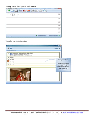 SABILA KOMPUTAMA 0812 2606 2343 | 0856 4718 6616 | 0271 793 1116 http://sabilakomputama.com
Paste (Ctrl+V) pada aplikasi Test Creator
Tampilan test saat dijalankan
Tampilan Test
Urutan jawaban
akan ditampilkan
secara acak
 