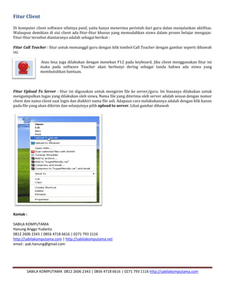 SABILA KOMPUTAMA 0812 2606 2343 | 0856 4718 6616 | 0271 793 1116 http://sabilakomputama.com
Fitur Client
Di komputer client software sifatnya pasif, yaitu hanya menerima perintah dari guru dalan menjalankan aktifitas.
Walaupun demikian di sisi client ada fitur-fitur khusus yang memudahkan siswa dalam proses belajar mengajar.
Fitur-fitur tersebut diantaranya adalah sebagai berikut :
Fitur Call Teacher : fitur untuk memanggil guru dengan klik tombol Call Teacher dengan gambar seperti dibawah
ini.
Atau bisa juga dilakukan dengan menekan F12 pada keyboard. Jika client menggunakan fitur ini
maka pada software Teacher akan berbunyi dering sebagai tanda bahwa ada siswa yang
membutuhkan bantuan.
Fitur Upload To Server : fitur ini digunakan untuk mengirim file ke server/guru. Ini biasanya dilakukan untuk
mengumpulkan tugas yang dilakukan oleh siswa. Nama file yang diterima oleh server adalah sesuai dengan nomor
client dan nama client saat login dan diakhiri nama file asli. Adapaun cara melakukannya adalah dengan klik kanan
pada file yang akan dikirim dan selanjutnya pilih upload to server. Lihat gambar dibawah
Kontak :
SABILA KOMPUTAMA
Hanung Anggo Yudanto
0812 2606 2343 | 0856 4718 6616 | 0271 793 1116
http://sabilakomputama.com | http://sabilakomputama.net
email : pak.hanung@gmail.com
 