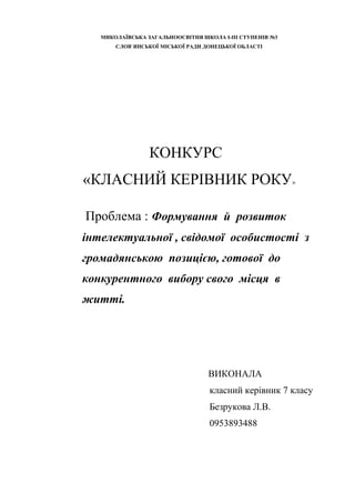 МИКОЛАЇВСЬКА ЗАГАЛЬНООСВІТНЯ ШКОЛА І-ІІІ СТУПЕНІВ №3
СЛОВ`ЯНСЬКОЇ МІСЬКОЇ РАДИ ДОНЕЦЬКОЇ ОБЛАСТІ

КОНКУРС
«КЛАСНИЙ КЕРІВНИК РОКУ»
Проблема : Формування й розвиток
інтелектуальної , свідомої особистості з
громадянською позицією, готової до
конкурентного вибору свого місця в
житті.

ВИКОНАЛА
класний керівник 7 класу
Безрукова Л.В.
0953893488

 