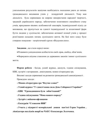 узагальнення результатів засвідчив необхідність посилення уваги до питань
громадянського виховання учнів у
діяльність

позаурочній діяльності. Тому моя

була спрямована на широке використання народної творчості,

традицій українського народу; забезпечення позитивного емоційного стану
учнів; врахування вікових особливостей школярів; індивідуальний підхід до
вихованця, що ґрунтується на єдності індивідуальної та колективної форм
буття людини у суспільстві; забезпечення активної позиції учнів у процесі
розв’язання складних питань суспільного життя. На базі мого класу було
створено пошуково – патріотичний гурток «Відлуння епох».
Завдання , що стали переді мною:
• Розвивати усвідомлення особистістю своїх прав, свобод, обов’язків;
• Формувати свідоме ставлення до державних законів і вимог суспільного
життя.
Форми роботи : бесіди, усний журнал, диспути, години спілкування,
КВК, зустрічі з ветеранами , анкетування, мовно-літературна гра.
Виховні заходи спрямовані на розвиток громадянської самосвідомості .
Проведено заходи :
oМовно-літературна гра “Влучне слово!”
oУсний журнал “У єдності наша сила-День Соборності України!”
oКВК “Громадянином бути зобов’язаний!”
oГодина спілкування “Мова нашого народу”
oЗустріч з воїнами-афганцями
oЕкскурсія “Стежками ВВВ”
oУчасть у відкритті меморіальної дошки пам’яті Героя України ,
ліквідатора наслідків аварії на ЧАЕС Олександра Лелеченка.

 