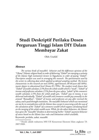 127
JURNAL EKONOMI ISLAM
Vol. I, No. 1, Juli 2007
Studi Deskriptif Perilaku Dosen
Perguruan Tinggi Islam DIY Dalam
Membayar Zakat
Oleh: Uzaifah*
Abstract
“Ulama” (Islamic religion head) in order of delivering “Zakah” are emerging a curiosity
of the Islamic high institution’s lecture in Yogyakarta in order of paying “Zakah”.
characteristic in this research are men (69%), aged between 30-40 years old (48%),
“Zakah” of wealth calculates 2,5% from the whole wealth which is “nisab”, “Zakah” of
income and profession calculates 2,5% from the gross salary, “zakah” of the commerce
delivered individually, “Zakah” of wealth and commerce wealth pay annually in the
around “Ramadhan”, “Zakah” of incone and profession are pay after received the
are not be in contradiction with the Islamic laws except it concerning with the way of
the calculation of the “Zakah” of a commerce wealth which suppose calculating based
on the merging of the whole wealth assets. While, for the others behaviors, the Islamic
laws gives the “muzakki” freedom to determining his/her “Zakah” payment behavior
of course based on the Islamic laws rules and limitations which available.
Keywords: perilaku, zakat, muzakki
* Penulis adalah mahasiswa MSI UII Konsentrasi Ekonomi Islam angkatan TA
2007/2008.
 