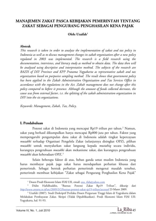 45
MANAJEMEN ZAKAT PASCA KEBIJAKAN PEMERINTAH TENTANG
ZAKAT SEBAGAI PENGURANG PENGHASILAN KENA PAJAK
Oleh: Uzaifah1
Abstrak
This research is taken in order to analyze the implementation of zakat and tax policy in
Indonesia as well as to discuss management changes in zakah organization after a new policy
regulated in 2003 was implemented. The research is a field research using the
documentation, interviews, and literacy study as method to obtain data. The data then will
be analyzed using descriptive and interpretative method. The subjects of the research are
BAZIS of DIY Province and KPP Pratama Yogyakarta as representative zakah and tax
organization based on purposive sampling method. The result shows that government policy
has been applied in the Zakah Administration Organization and Tax Services Office in
accordance with the regulations in the Act. Zakah management does not change after this
policy compared to before it presence. Although the amount of funds collected decreases, the
cause was from external factor, i.e. the splitting of the zakah administration organization in
DIY into the six organizations.
Keywords: Management, Zakah, Tax, Policy.
I. Pendahuluan
Potensi zakat di Indonesia yang mencapai Rp19 triliun per tahun.2
Namun,
zakat yang berhasil dikumpulkan hanya mencapai Rp800 juta per tahun. Faktor yang
mempengaruhi pengumpulan dana zakat di Indonesia adalah tingkat kepercayaan
muzakki terhadap Organisasi Pengelola Zakat (selanjutnya disingkat OPZ), pilihan
muzakki untuk menyalurkan zakat langsung kepada mustahiq secara individu,
kurangnya pengetahuan muzakki akan mekanisme zakat, dan kurangnya pengetahuan
muzakki akan keberadaan OPZ.3
Selain beberapa faktor di atas, beban ganda umat muslim Indonesia yang
harus membayar pajak juga zakat harus mendapatkan perhatian khusus dari
pemerintah. Sebagai bentuk perhatian pemerintah mengenai masalah tersebut,
pemerintah membuat kebijakan ”Zakat sebagai Pengurang Penghasilan Kena Pajak”
1
Dosen Prodi Ekonomi Islam FIAI UII, email: uza_ifah@yahoo.com
2
Didin Hafidhuddin, “Baznas: Potensi Zakat Rp19 Triliun”, dikutip dari
http://www.antara.co.id/arc/2009/3/2/baznas-potensi-zakat-rp19-triliun/accessed 23 Maret 2009.
3
Uzaifah (2007). Studi Deskriptif Perilaku Dosen Perguruan Tinggi Islam di Yogyakarta dalam
Melakukan Pembayaran Zakat. Skripsi (Tidak Dipublikasikan). Prodi Ekonomi Islam FIAI UII:
Yogyakarta, hal. 91-93.
 