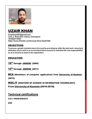 UZAIR KHAN
Uxairkhan007@gmail.com
Lane J, Rose lane colony, Chanapora
+919622710401
https://www.linkedin.com/in/uzair-khan-9aa015b6
OBJECTIVES
To pursue a growth oriented career & to excel by providing my skills like hard work, sincerity &
dedication and to work in an environment where success is rewarded with new responsibilities
so as to become an asset to the organization.
EDUCATION
10th
through JKBOSE (2009)
12th
through JKBOSE (2011)
BCA (Bachelors of computer application) from University of Kashmir
(2015)
MSC.IT (MASTERS OF SCIENCE IN INFORMATION TECHNOLOGY)
From University of Kashmir (2016-2018)
Technical certifications
C/C++ FROM DOEACC
NSS
 
