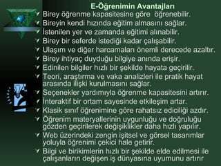 Birey öğrenme kapasitesine göre  öğrenebilir. Bireyin kendi hızında eğitim almasını sağlar.  İstenilen yer ve zamanda eğitimi alınabilir. Birey bir seferde istediği kadar çalışabilir.  Ulaşım ve diğer harcamaları önemli derecede azaltır. Birey ihtiyaç duyduğu bilgiye anında erişir. Edinilen bilgiler hızlı bir şekilde hayata geçirilir. Teori, araştırma ve vaka analizleri ile pratik hayat arasında ilişki kurulmasını sağlar. Seçenekler yardımıyla öğrenme kapasitesini artırır. İnteraktif bir ortam sayesinde etkileşim artar. Klasik sınıf öğrenimine göre rahatsız ediciliği azdır. Öğrenim materyallerinin uygunluğu ve doğruluğu gözden geçirilerek değişiklikler daha hızlı yapılır. Web üzerindeki zengin işitsel ve görsel tasarımlar yoluyla öğrenimi çekici hale getirir.  Bilgi ve birikimlerin hızlı bir şekilde elde edilmesi ile çalışanların değişen iş dünyasına uyumunu artırır E-Öğrenimin Avantajları 