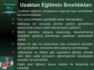 Uzaktan Eğitimin Sınırlılıkları   Uzaktan eğitimin yararlarının dışında bazı sınırlılıkları da bulunmaktadır.  Yüz yüze etkileşim gerektiği kadar olamamakta. Herhangi bir sorunda anında yardım görememe sonucunda ortaya çıkan davranışların gelişimi. Kendi kendine çalışma alışkanlığı kazanamamış bireylerin çalışma planlaması yaparken çekecekleri zorluk. Başka bir işte de çalışmakta olan bireylerin kendileri için ayıracakları zamanda ders çalışma zorunluluğu. Laboratuar ve Atölye gibi uygulama ağırlığı yüksek olan ders yada konuların işlenmesinde karşılaşılan sorunlar ve sınırlılıklar. Fazla olan öğrenci sayısı nedeni ile iletişimde ki zorluklar. 