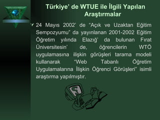 Türkiye’ de WTUE ile İlgili Yapılan Araştırmalar 24 Mayıs 2002’ de “Açık ve Uzaktan Eğitim Sempozyumu” da yayınlanan 2001-2002 Eğitim Öğretim yılında Elazığ’ da bulunan Fırat Üniversitesin’ de, öğrencilerin WTÖ uygulamasına ilişkin görüşleri tarama modeli kullanarak “Web Tabanlı Öğretim Uygulamalarına İlişkin Öğrenci Görüşleri” isimli araştırma yapılmıştır.   