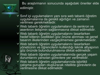 Bu araştırmanın sonucunda aşağıdaki öneriler elde edilmiştir. Sınıf içi uygulamaların yanı sıra web tabanlı öğretim uygulamalarına da gerekli ağırlığın ve zamanın verilmesi gerekmektedir. Web tabanlı öğretim uygulamaların da senkron ve asenkron iletişimin sağlanmasına dikkat edilmelidir. Web tabanlı öğretim uygulamalarını tasarlarken hedef kitlenin özellikleri göz önüne alınması ve genel tasarım ilkelerinden vazgeçilmemesi gerekmektedir. Web tabanlı öğretim uygulamalarını tasarlarken yöneticinin ve öğrencilerin kullandığı teknik altyapının göz önünde bulundurulmasına dikkat edilmelidir. Web tabanlı öğretim uygulamalarında gerçek yaşam durumlarını yansıtan görevlere yer verilmelidir. Web tabanlı öğretim uygulamalarında işbirlikli çalışma gurupları oluşturacak nitelikte görevlerin de verilmesine dikkat edilmelidir.   