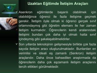 Uzaktan Eğitimde İletişim Araçları Asenkron eğitimlerde başarılı olabilmek için olabildiğince öğrenci ile fazla iletişime geçmek gerekir. İletişim öyle olmalı ki öğrenci gerçek sınıf ortamındaymış gibi öğretim elemanı ile her zaman iletişim kurmalıdır. Öğrencilerin kendi aralarındaki iletişimi bundan çok daha iyi olmalı hatta sınıf içindeymiş gibi şakalaşabilmelidirler.  Son yıllarda teknolojinin gelişmesiyle birlikte çok fazla sayıda iletişim aracı oluşturulmaktadır. Bunlardan en verimlisi ve ideali eş zamanlı (Senkron) iletişim araçlarıdır. Daha önce bahsedilen araştırmada da öğrencilerin daha çok eşzamanlı iletişim araçlarını tercih ettikleri görülmektedir. 